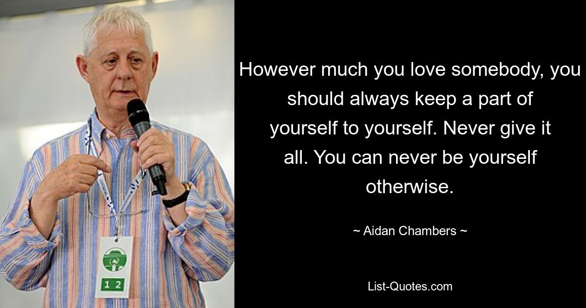 However much you love somebody, you should always keep a part of yourself to yourself. Never give it all. You can never be yourself otherwise. — © Aidan Chambers