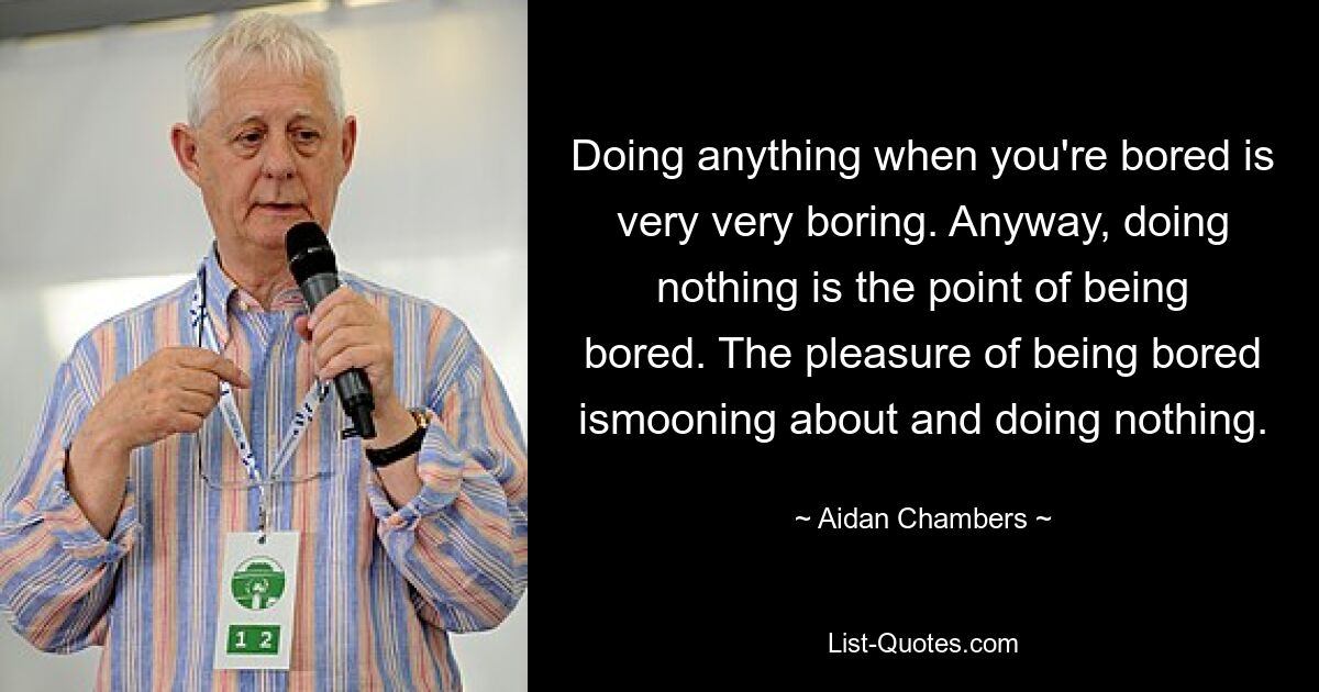 Doing anything when you're bored is very very boring. Anyway, doing nothing is the point of being bored. The pleasure of being bored ismooning about and doing nothing. — © Aidan Chambers