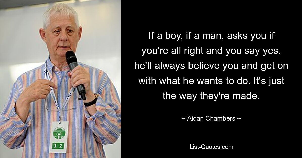 If a boy, if a man, asks you if you're all right and you say yes, he'll always believe you and get on with what he wants to do. It's just the way they're made. — © Aidan Chambers