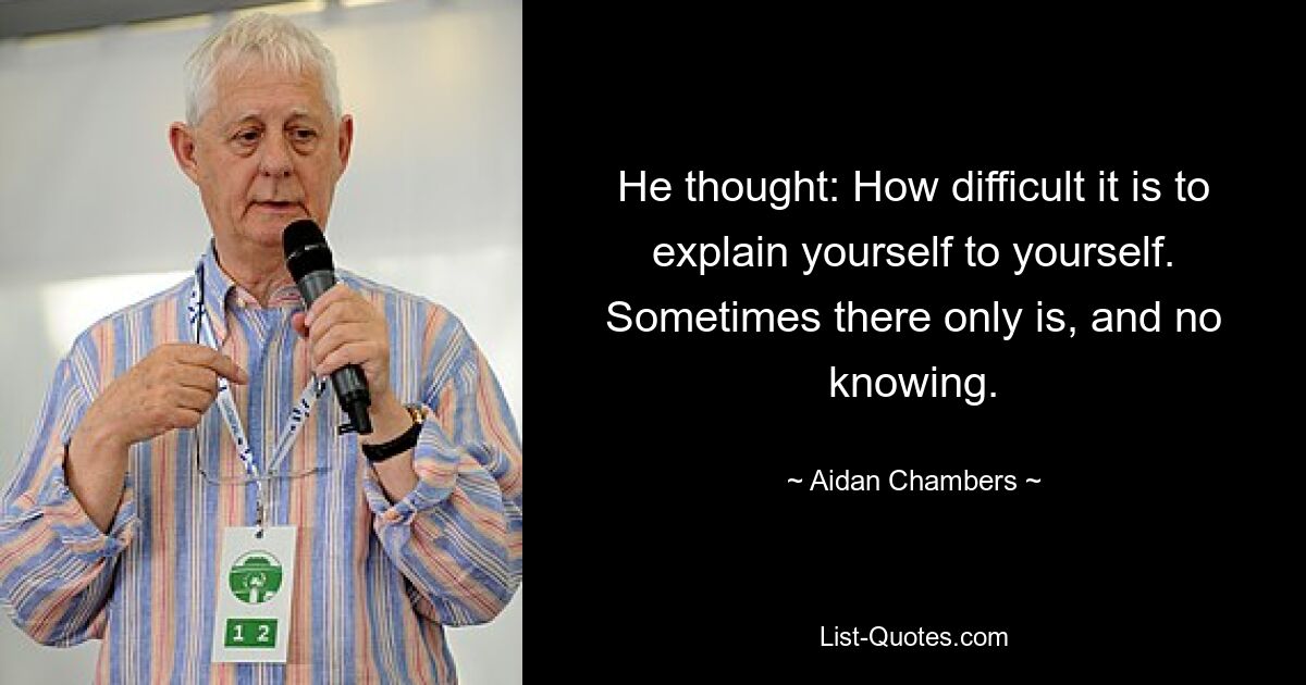 He thought: How difficult it is to explain yourself to yourself. Sometimes there only is, and no knowing. — © Aidan Chambers