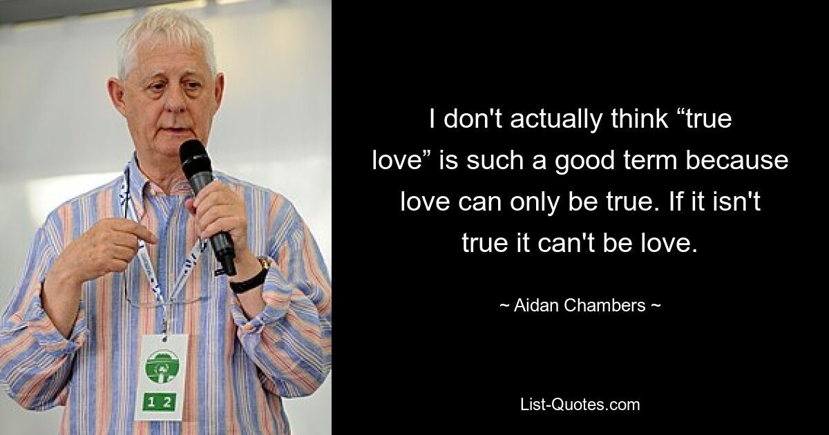 I don't actually think “true love” is such a good term because love can only be true. If it isn't true it can't be love. — © Aidan Chambers