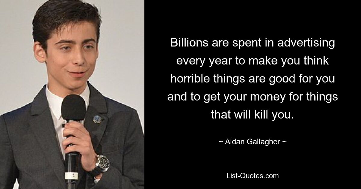 Billions are spent in advertising every year to make you think horrible things are good for you and to get your money for things that will kill you. — © Aidan Gallagher