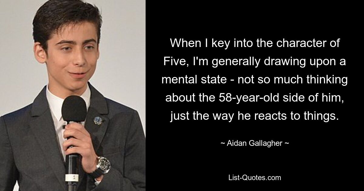 When I key into the character of Five, I'm generally drawing upon a mental state - not so much thinking about the 58-year-old side of him, just the way he reacts to things. — © Aidan Gallagher