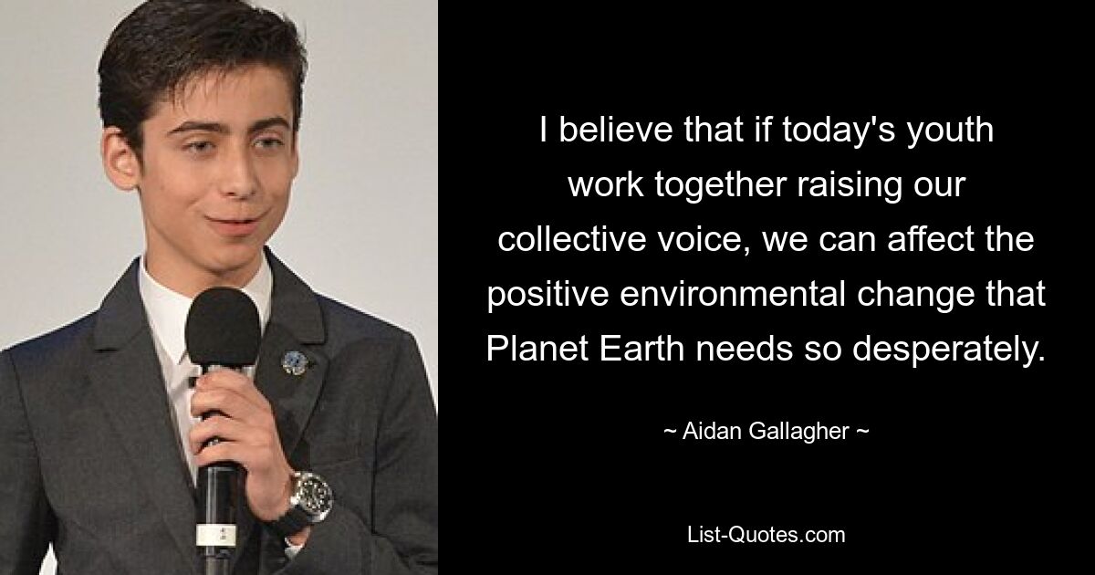 I believe that if today's youth work together raising our collective voice, we can affect the positive environmental change that Planet Earth needs so desperately. — © Aidan Gallagher