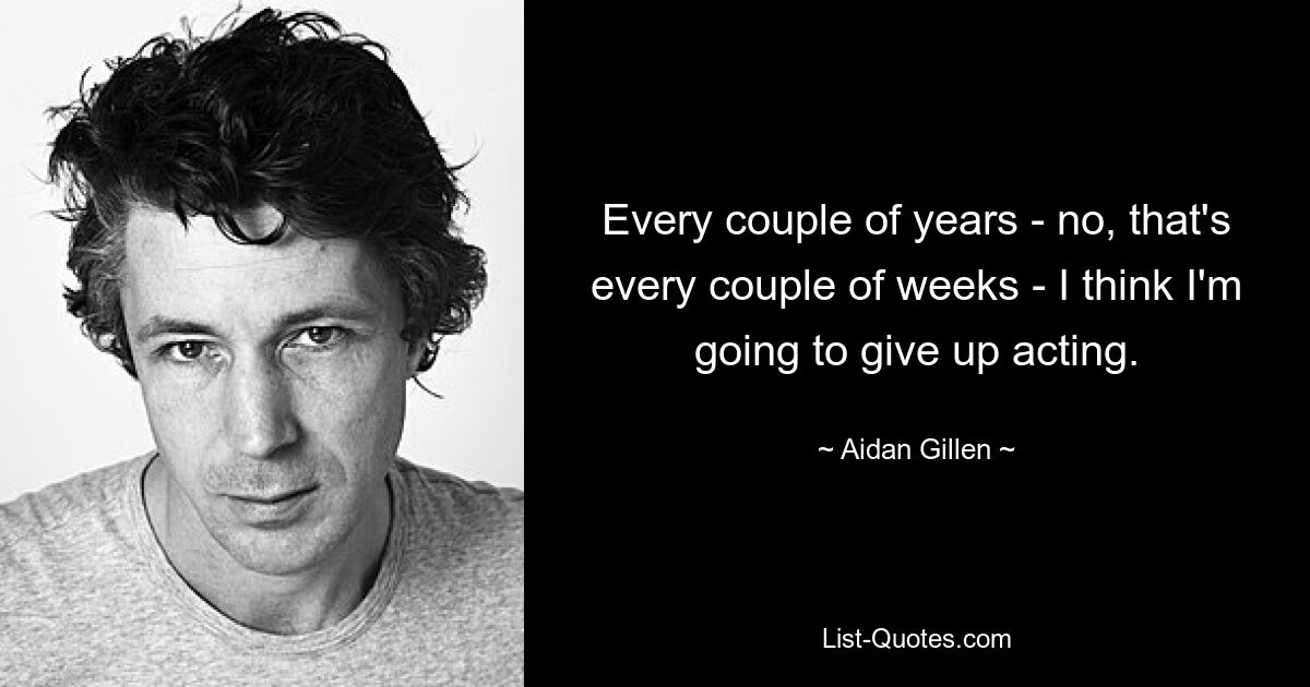 Every couple of years - no, that's every couple of weeks - I think I'm going to give up acting. — © Aidan Gillen