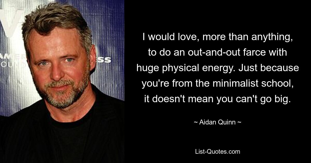 I would love, more than anything, to do an out-and-out farce with huge physical energy. Just because you're from the minimalist school, it doesn't mean you can't go big. — © Aidan Quinn