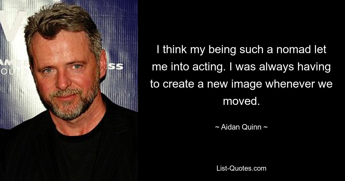 I think my being such a nomad let me into acting. I was always having to create a new image whenever we moved. — © Aidan Quinn