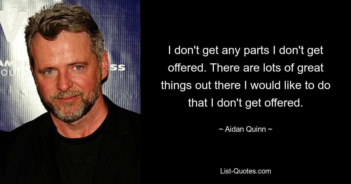 I don't get any parts I don't get offered. There are lots of great things out there I would like to do that I don't get offered. — © Aidan Quinn