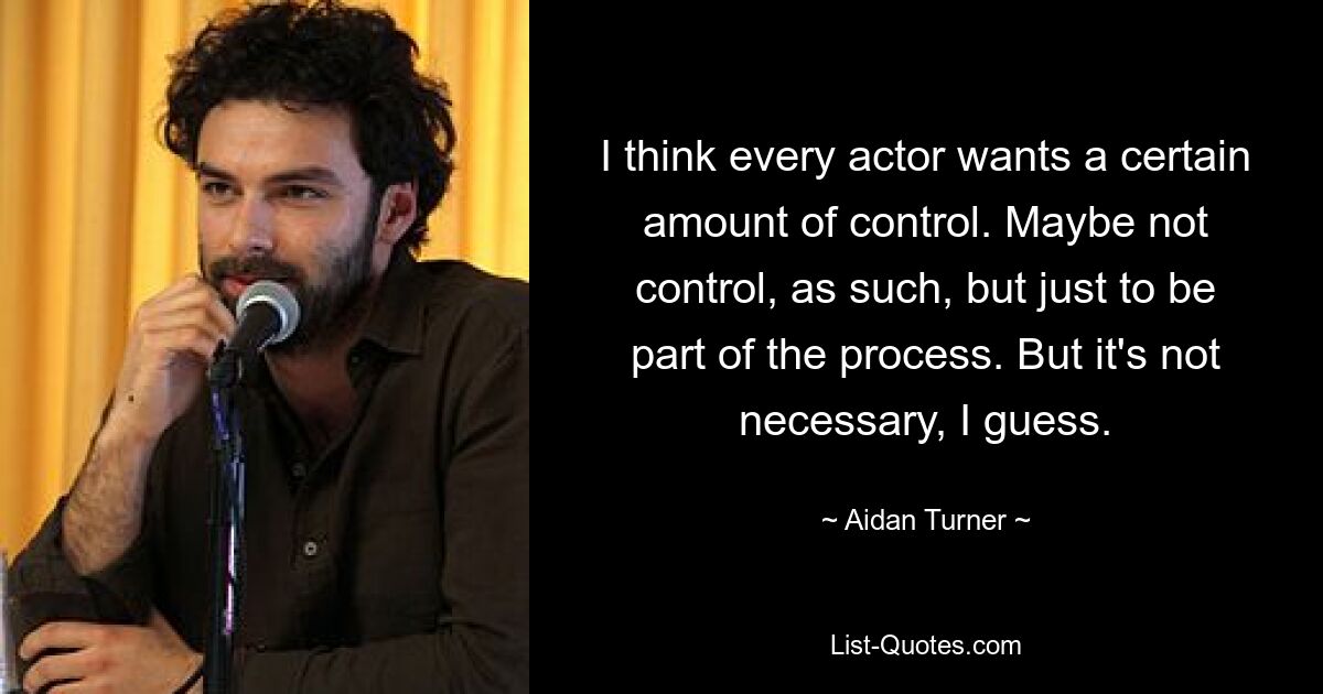 I think every actor wants a certain amount of control. Maybe not control, as such, but just to be part of the process. But it's not necessary, I guess. — © Aidan Turner