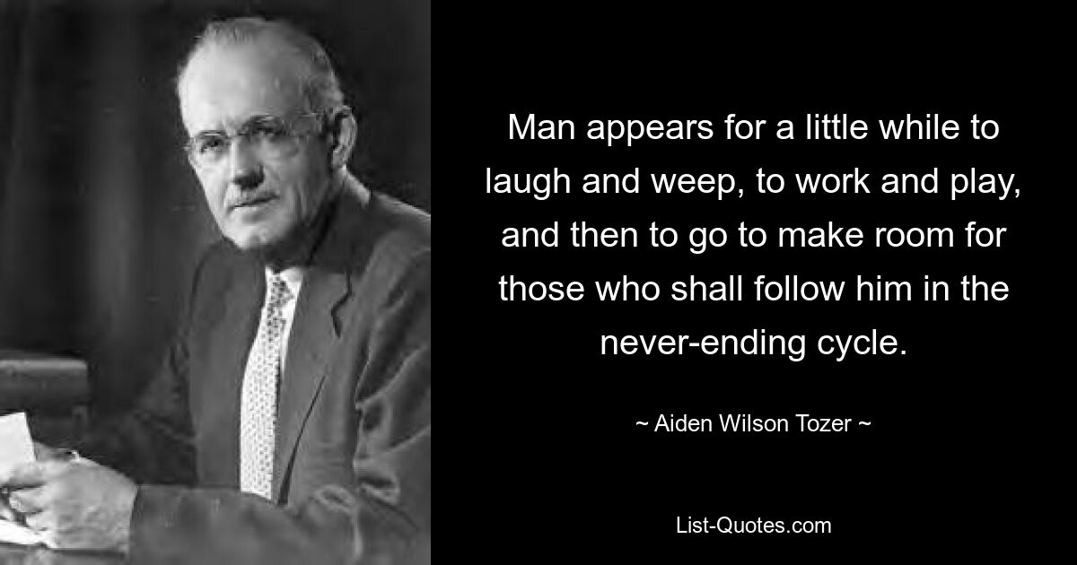 Man appears for a little while to laugh and weep, to work and play, and then to go to make room for those who shall follow him in the never-ending cycle. — © Aiden Wilson Tozer