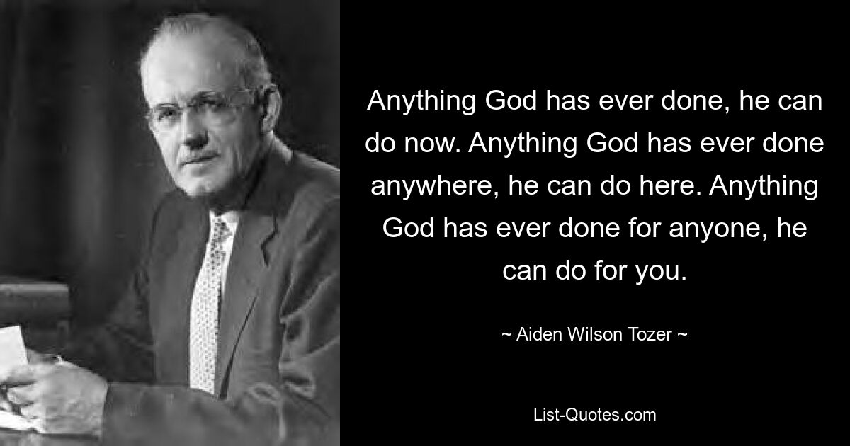 Anything God has ever done, he can do now. Anything God has ever done anywhere, he can do here. Anything God has ever done for anyone, he can do for you. — © Aiden Wilson Tozer