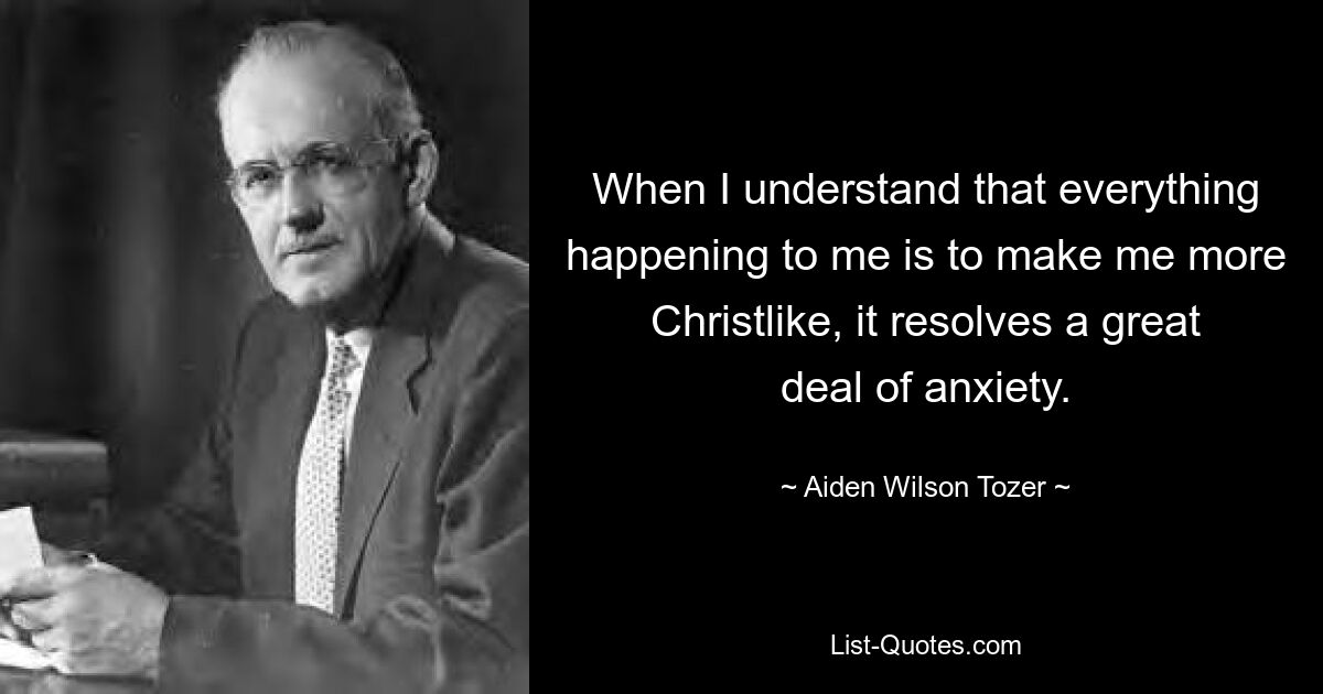 When I understand that everything happening to me is to make me more Christlike, it resolves a great deal of anxiety. — © Aiden Wilson Tozer