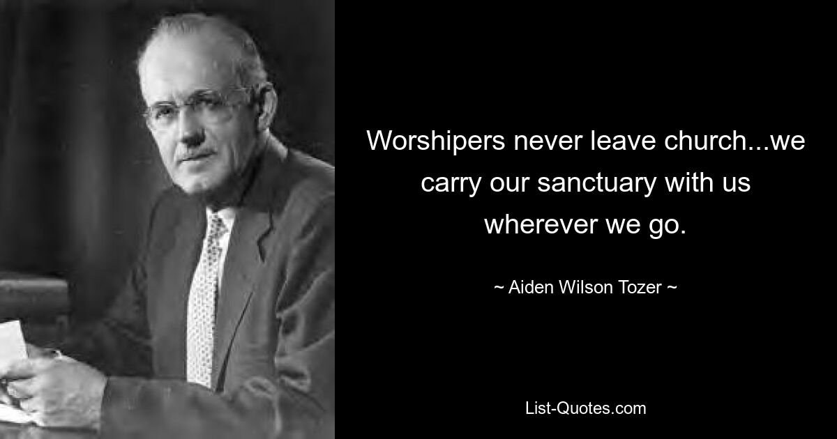 Worshipers never leave church...we carry our sanctuary with us wherever we go. — © Aiden Wilson Tozer