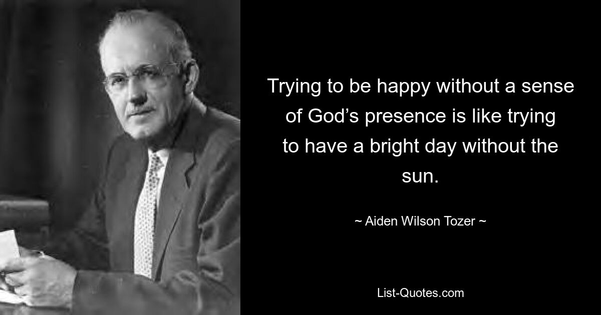 Trying to be happy without a sense of God’s presence is like trying to have a bright day without the sun. — © Aiden Wilson Tozer