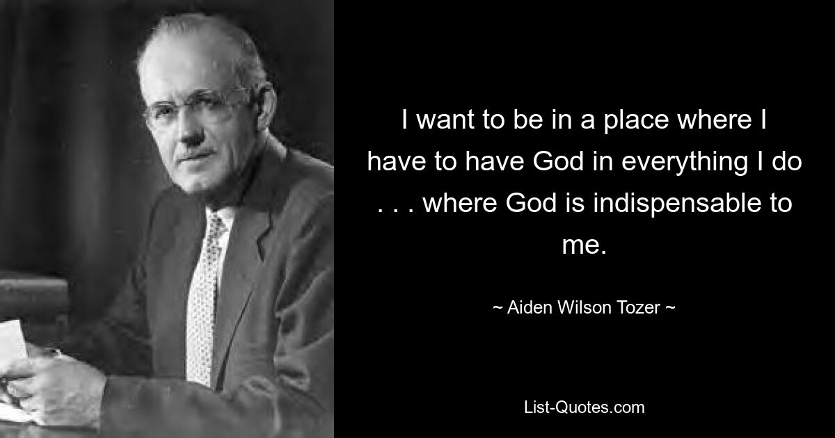 I want to be in a place where I have to have God in everything I do . . . where God is indispensable to me. — © Aiden Wilson Tozer