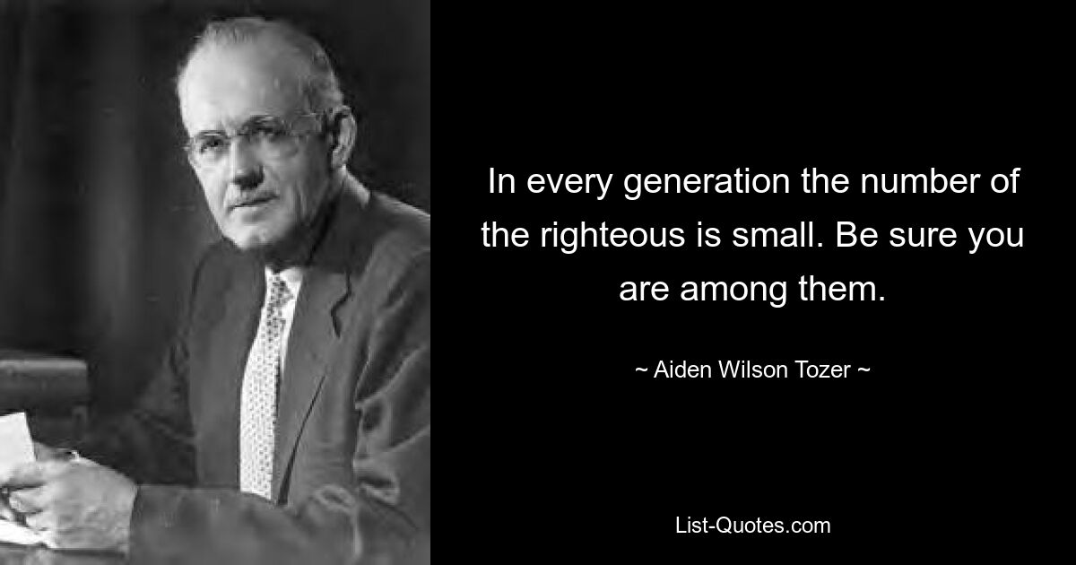 In every generation the number of the righteous is small. Be sure you are among them. — © Aiden Wilson Tozer