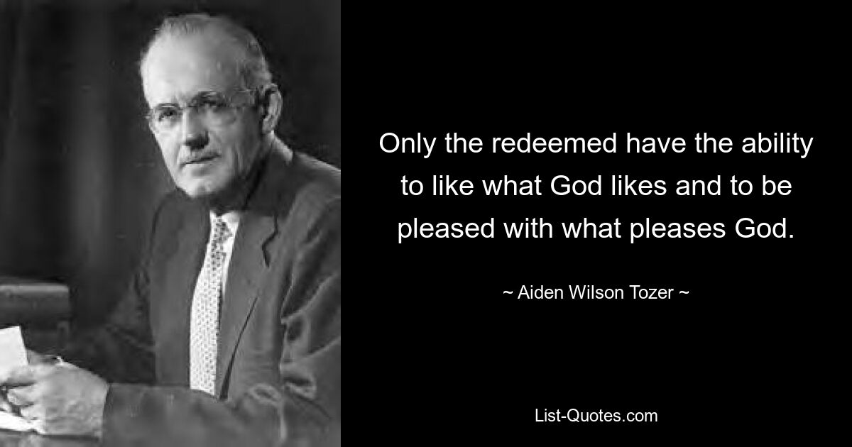 Only the redeemed have the ability to like what God likes and to be pleased with what pleases God. — © Aiden Wilson Tozer