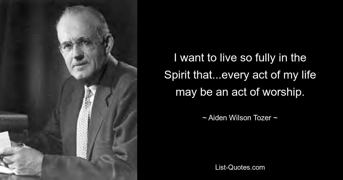 I want to live so fully in the Spirit that...every act of my life may be an act of worship. — © Aiden Wilson Tozer