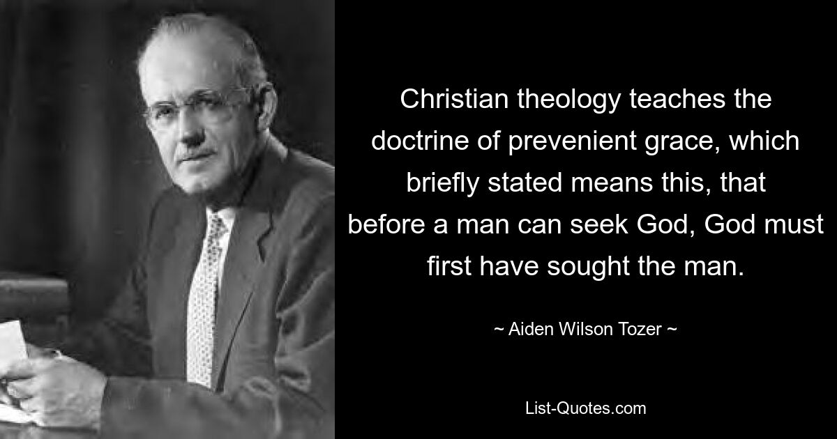 Christian theology teaches the doctrine of prevenient grace, which briefly stated means this, that before a man can seek God, God must first have sought the man. — © Aiden Wilson Tozer