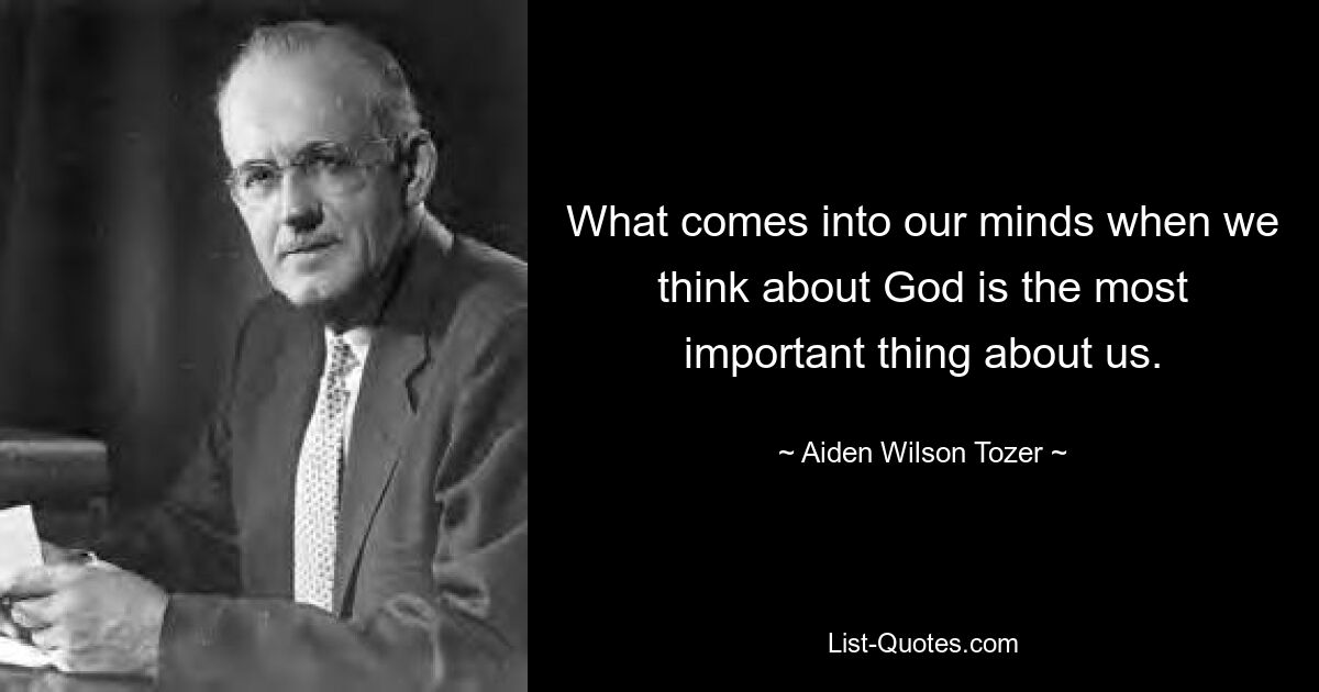 What comes into our minds when we think about God is the most important thing about us. — © Aiden Wilson Tozer