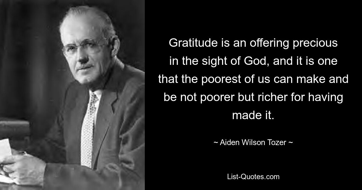 Gratitude is an offering precious in the sight of God, and it is one that the poorest of us can make and be not poorer but richer for having made it. — © Aiden Wilson Tozer