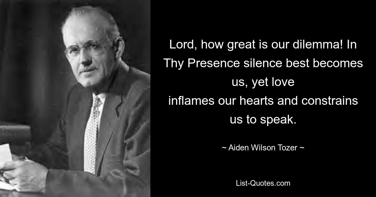 Lord, how great is our dilemma! In Thy Presence silence best becomes us, yet love
inflames our hearts and constrains us to speak. — © Aiden Wilson Tozer