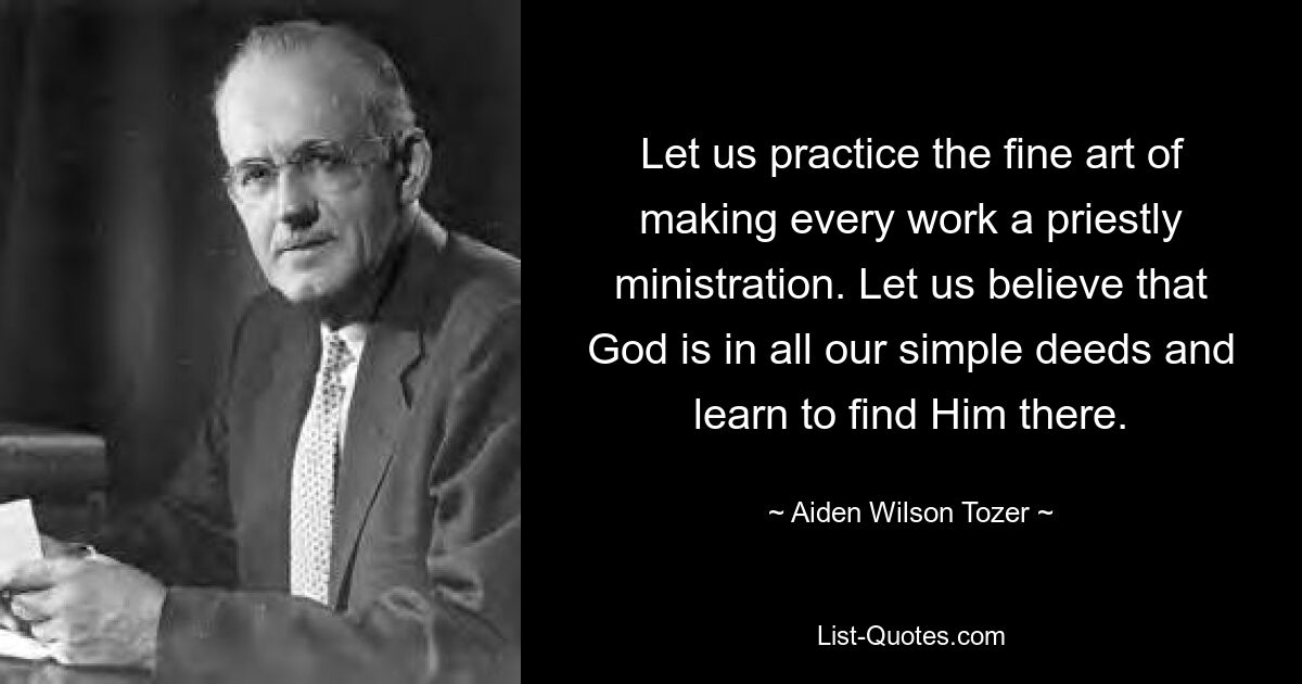 Let us practice the fine art of making every work a priestly ministration. Let us believe that God is in all our simple deeds and learn to find Him there. — © Aiden Wilson Tozer