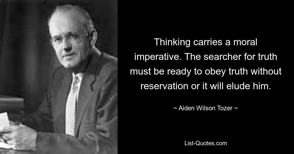 Thinking carries a moral imperative. The searcher for truth must be ready to obey truth without reservation or it will elude him. — © Aiden Wilson Tozer