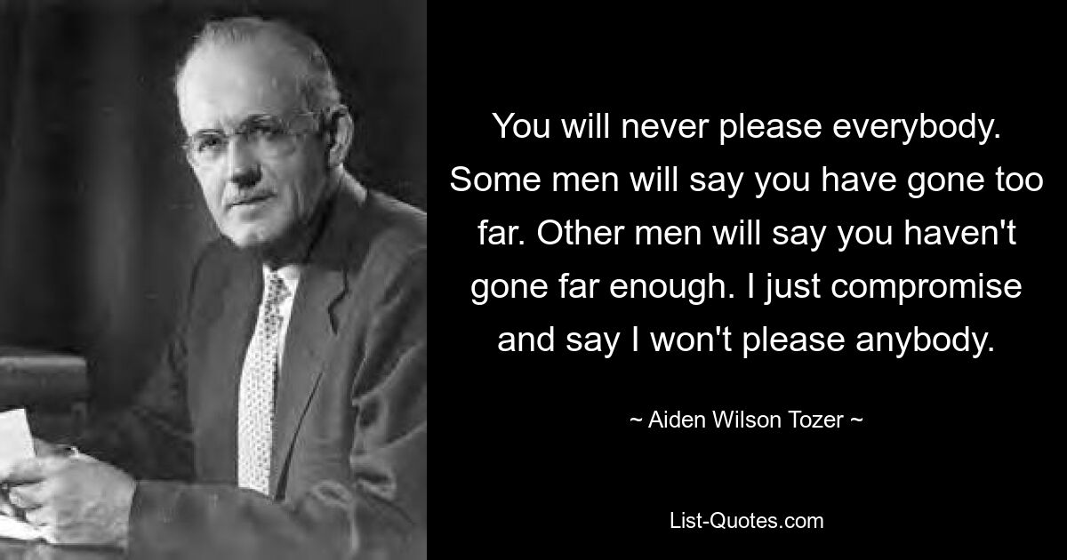 You will never please everybody. Some men will say you have gone too far. Other men will say you haven't gone far enough. I just compromise and say I won't please anybody. — © Aiden Wilson Tozer