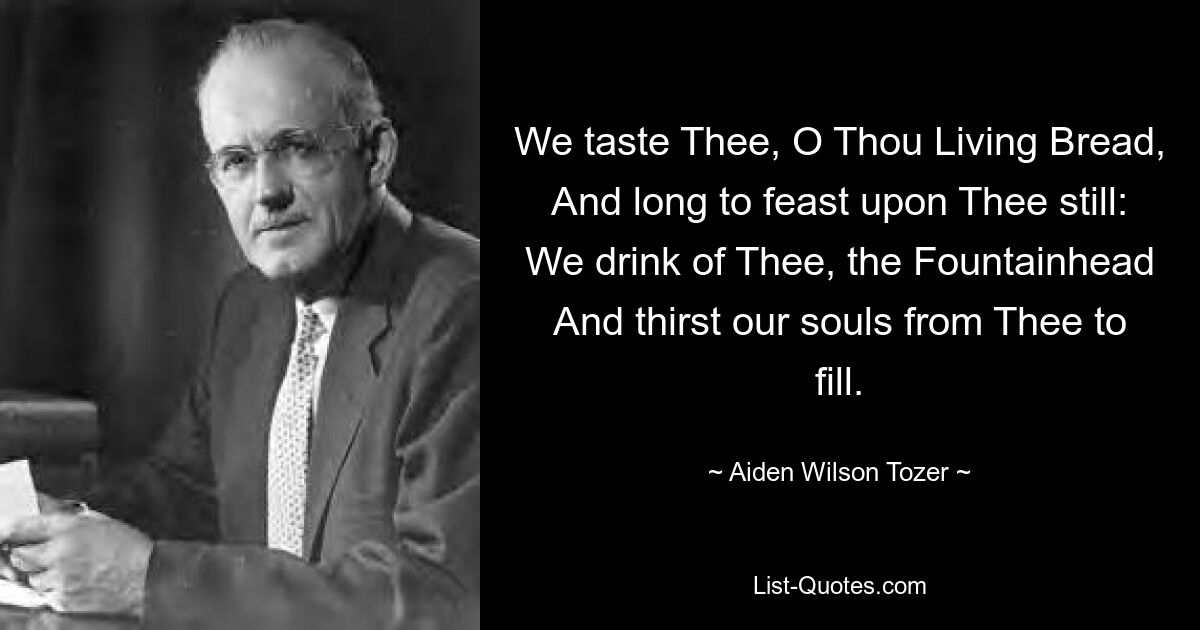 We taste Thee, O Thou Living Bread, And long to feast upon Thee still: We drink of Thee, the Fountainhead And thirst our souls from Thee to fill. — © Aiden Wilson Tozer