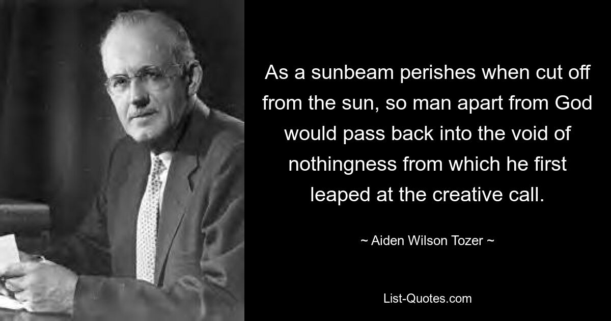 As a sunbeam perishes when cut off from the sun, so man apart from God would pass back into the void of nothingness from which he first leaped at the creative call. — © Aiden Wilson Tozer