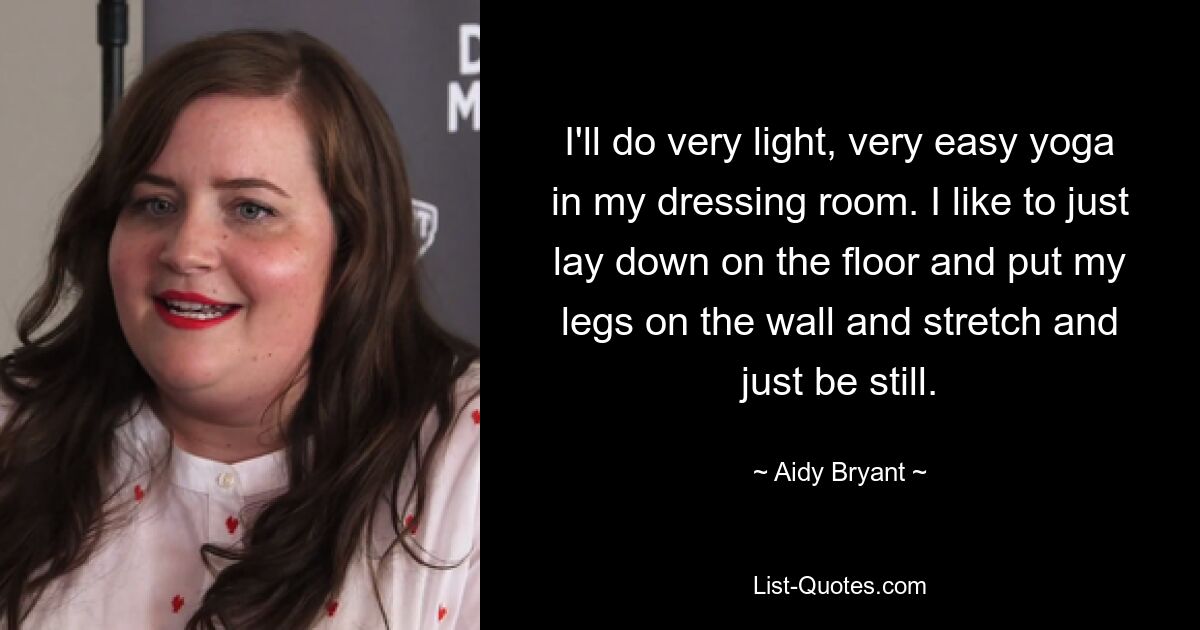 I'll do very light, very easy yoga in my dressing room. I like to just lay down on the floor and put my legs on the wall and stretch and just be still. — © Aidy Bryant