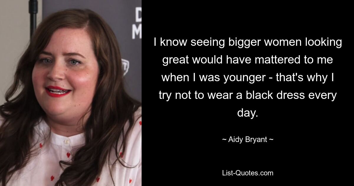 I know seeing bigger women looking great would have mattered to me when I was younger - that's why I try not to wear a black dress every day. — © Aidy Bryant