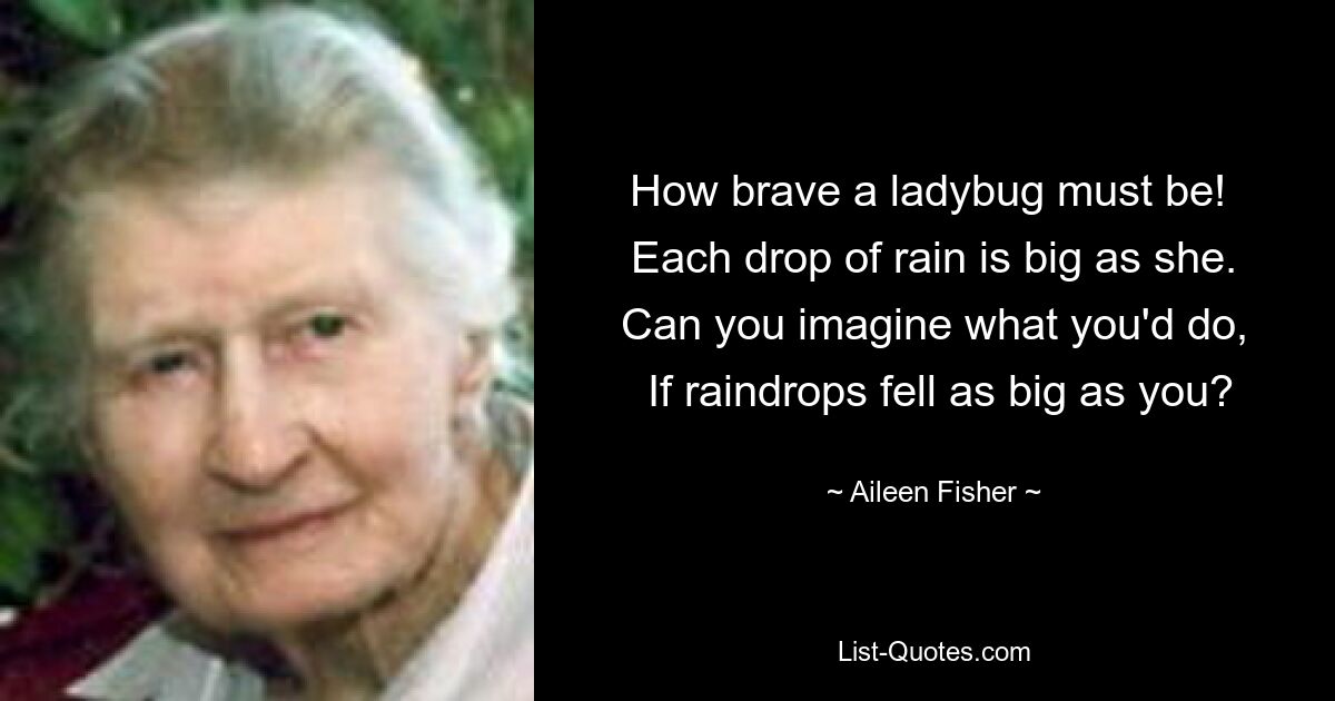 How brave a ladybug must be! 
 Each drop of rain is big as she. 
 Can you imagine what you'd do, 
 If raindrops fell as big as you? — © Aileen Fisher