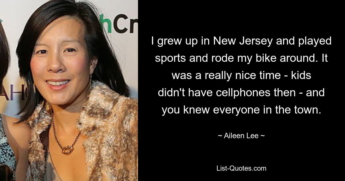 I grew up in New Jersey and played sports and rode my bike around. It was a really nice time - kids didn't have cellphones then - and you knew everyone in the town. — © Aileen Lee