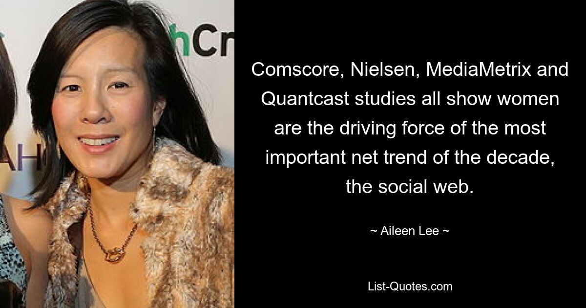 Comscore, Nielsen, MediaMetrix and Quantcast studies all show women are the driving force of the most important net trend of the decade, the social web. — © Aileen Lee