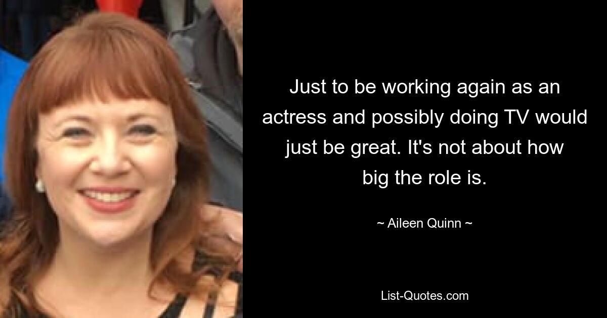 Just to be working again as an actress and possibly doing TV would just be great. It's not about how big the role is. — © Aileen Quinn