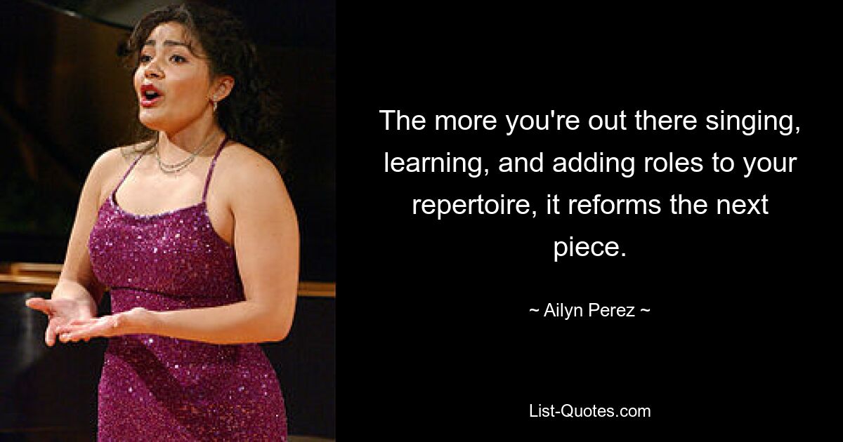 The more you're out there singing, learning, and adding roles to your repertoire, it reforms the next piece. — © Ailyn Perez