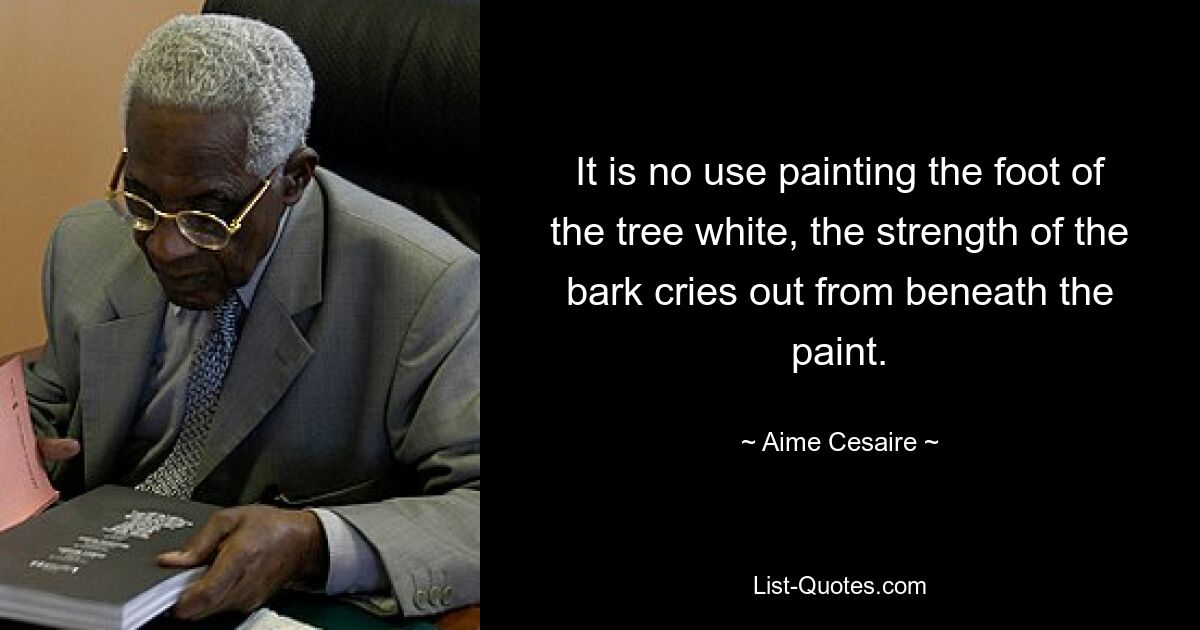 It is no use painting the foot of the tree white, the strength of the bark cries out from beneath the paint. — © Aime Cesaire