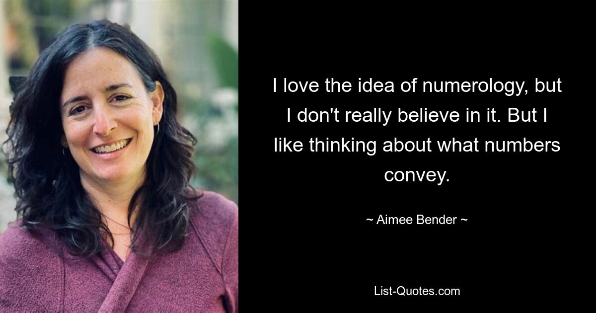 I love the idea of numerology, but I don't really believe in it. But I like thinking about what numbers convey. — © Aimee Bender