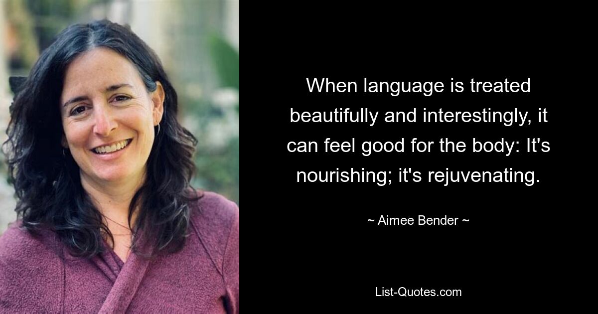 When language is treated beautifully and interestingly, it can feel good for the body: It's nourishing; it's rejuvenating. — © Aimee Bender