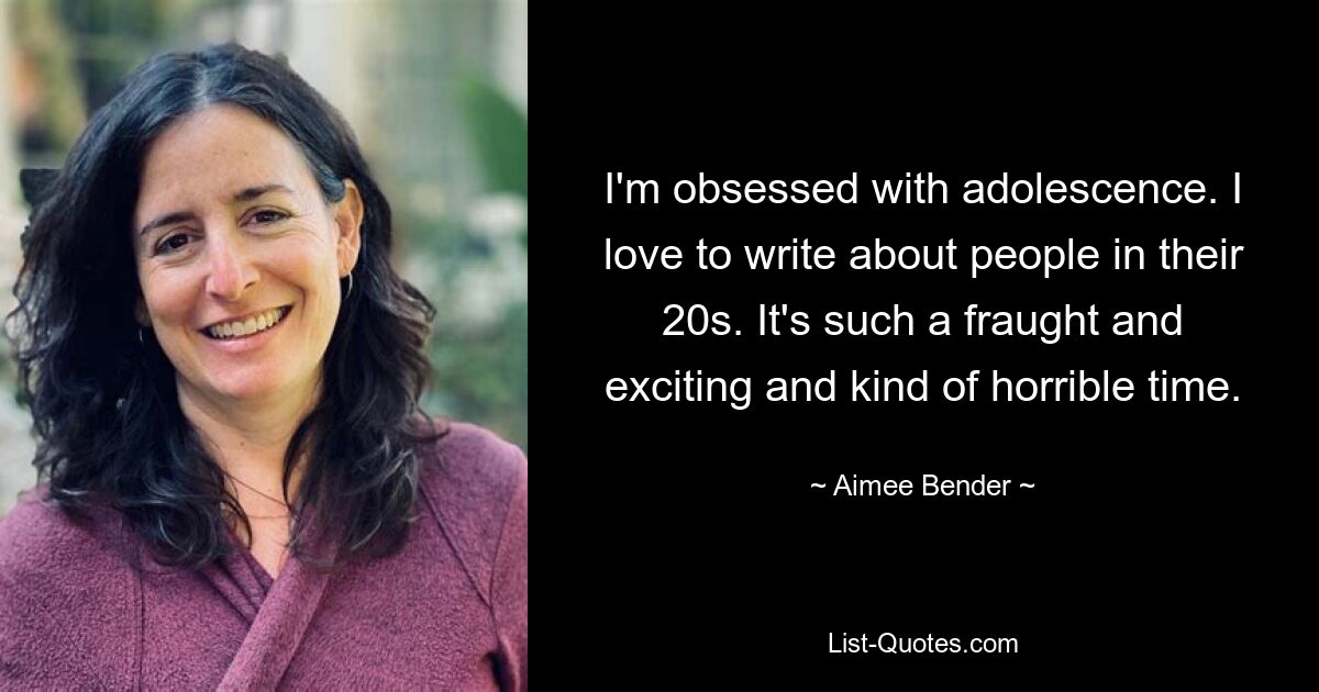 I'm obsessed with adolescence. I love to write about people in their 20s. It's such a fraught and exciting and kind of horrible time. — © Aimee Bender