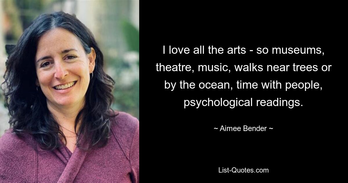 I love all the arts - so museums, theatre, music, walks near trees or by the ocean, time with people, psychological readings. — © Aimee Bender