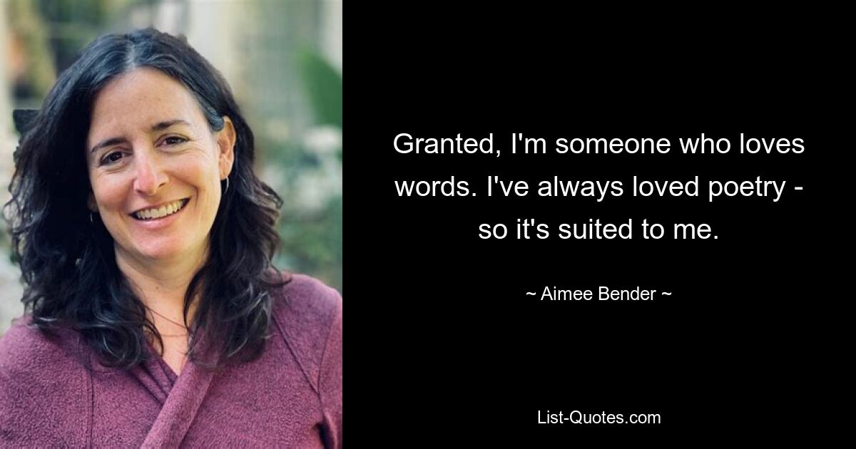 Granted, I'm someone who loves words. I've always loved poetry - so it's suited to me. — © Aimee Bender