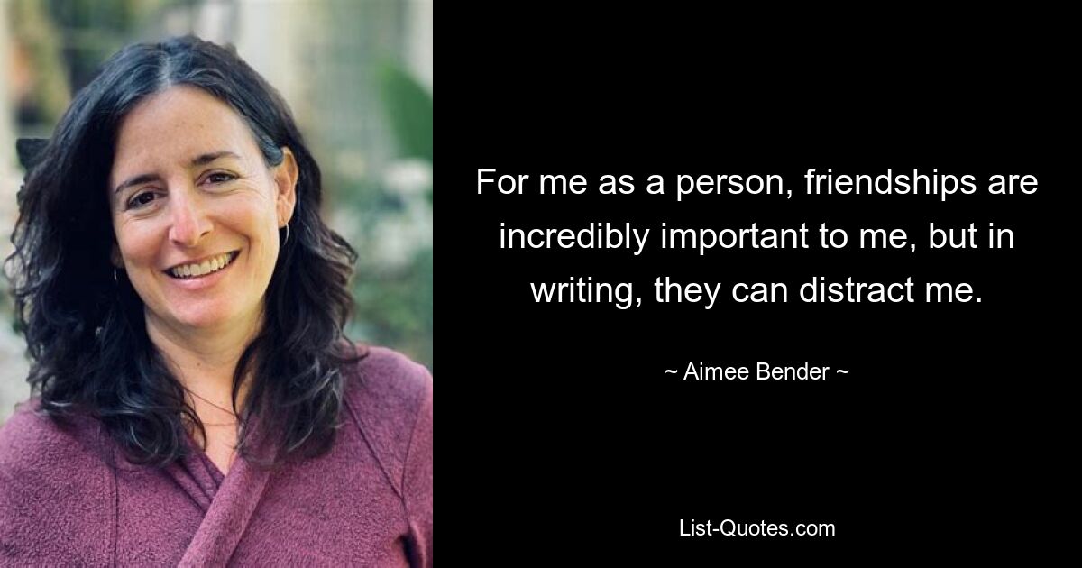 For me as a person, friendships are incredibly important to me, but in writing, they can distract me. — © Aimee Bender