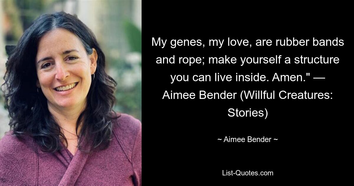 My genes, my love, are rubber bands and rope; make yourself a structure you can live inside. Amen." — Aimee Bender (Willful Creatures: Stories) — © Aimee Bender