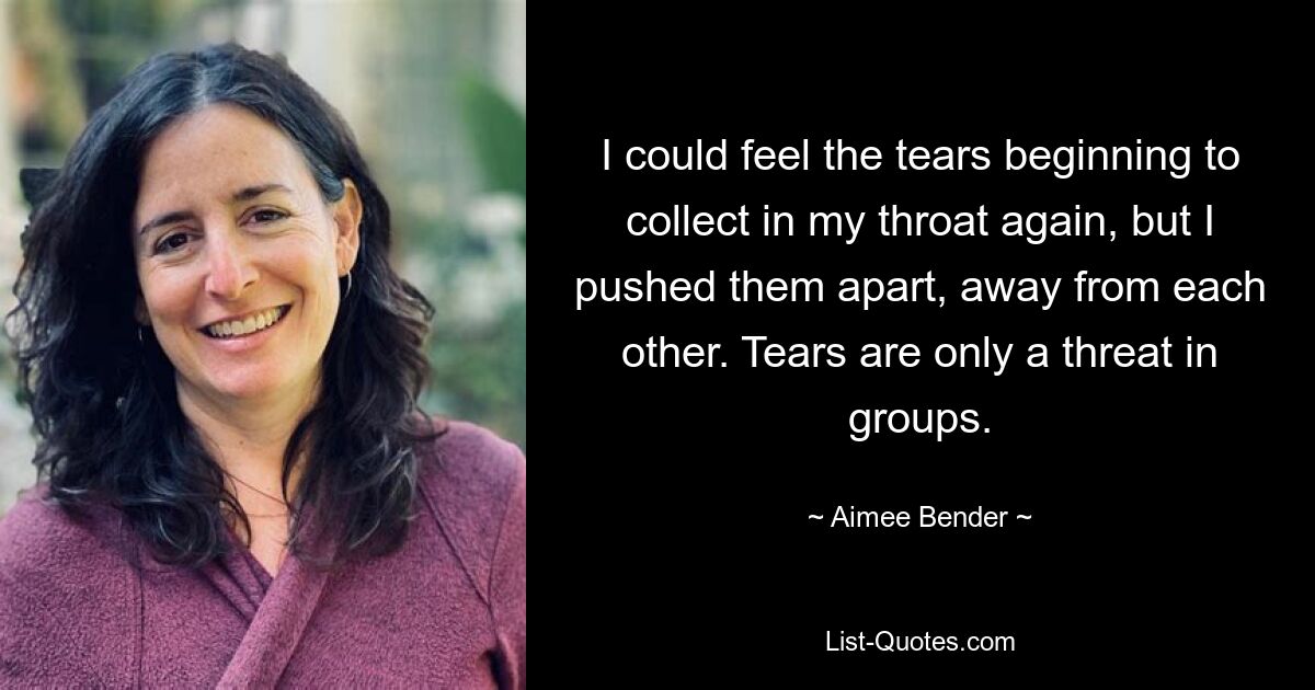 I could feel the tears beginning to collect in my throat again, but I pushed them apart, away from each other. Tears are only a threat in groups. — © Aimee Bender