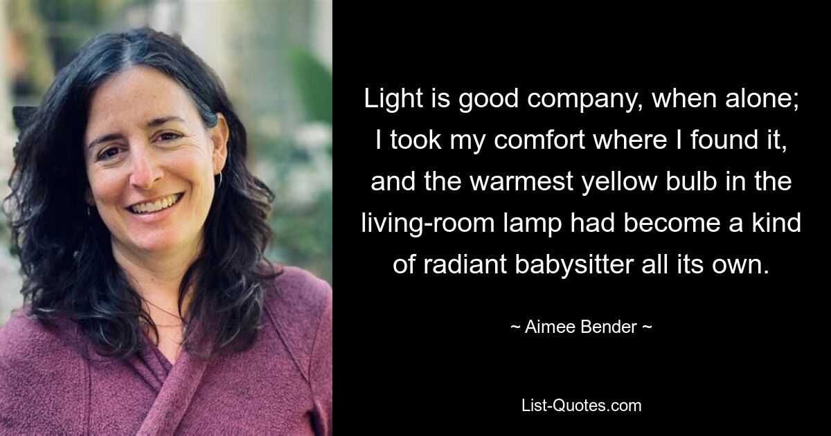 Light is good company, when alone; I took my comfort where I found it, and the warmest yellow bulb in the living-room lamp had become a kind of radiant babysitter all its own. — © Aimee Bender