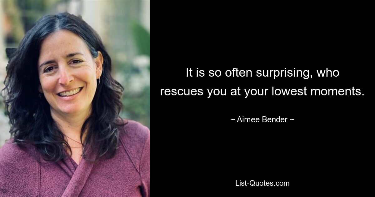 It is so often surprising, who rescues you at your lowest moments. — © Aimee Bender