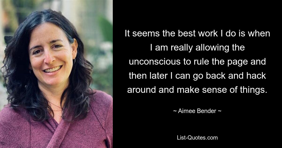 It seems the best work I do is when I am really allowing the unconscious to rule the page and then later I can go back and hack around and make sense of things. — © Aimee Bender